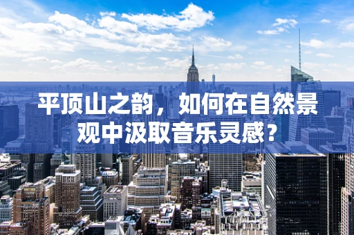 平顶山之韵，如何在自然景观中汲取音乐灵感？