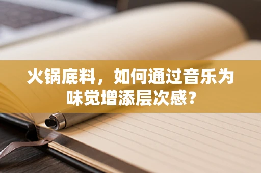 火锅底料，如何通过音乐为味觉增添层次感？