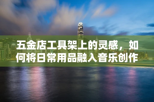 五金店工具架上的灵感，如何将日常用品融入音乐创作？