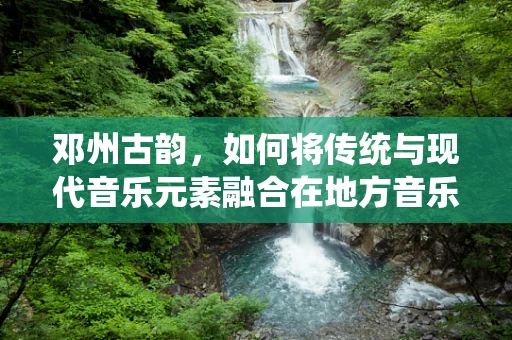 邓州古韵，如何将传统与现代音乐元素融合在地方音乐创作中？
