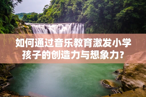 如何通过音乐教育激发小学孩子的创造力与想象力？