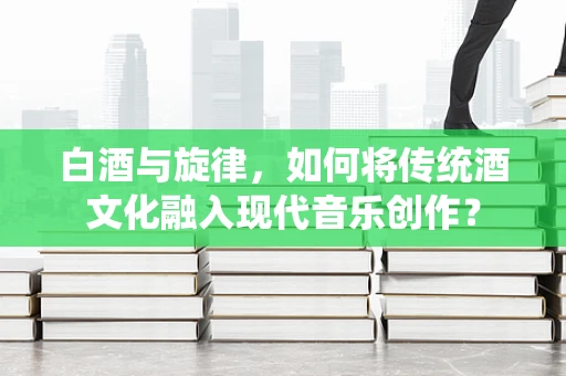 白酒与旋律，如何将传统酒文化融入现代音乐创作？