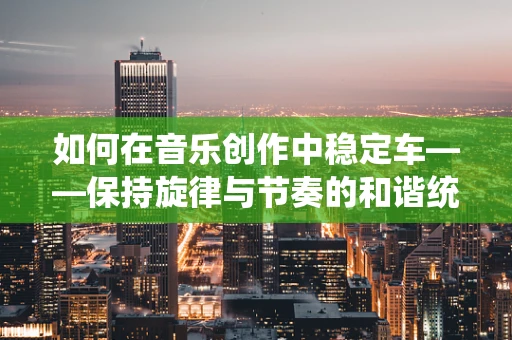 如何在音乐创作中稳定车——保持旋律与节奏的和谐统一？