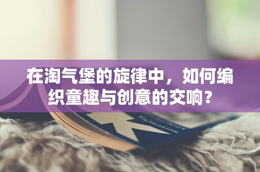 在淘气堡的旋律中，如何编织童趣与创意的交响？