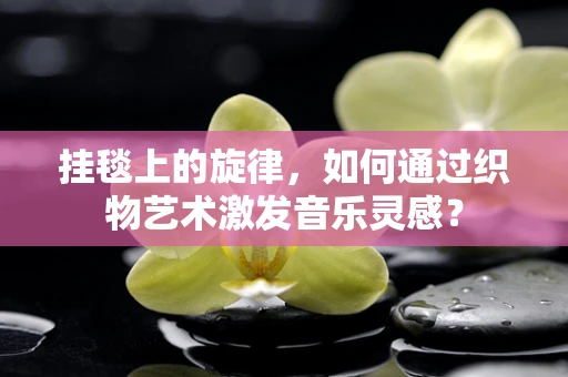 挂毯上的旋律，如何通过织物艺术激发音乐灵感？