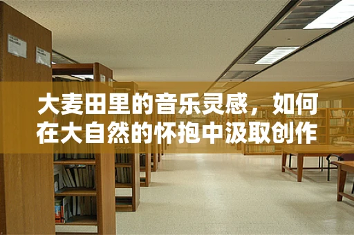 大麦田里的音乐灵感，如何在大自然的怀抱中汲取创作力量？