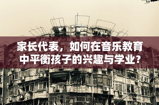 家长代表，如何在音乐教育中平衡孩子的兴趣与学业？