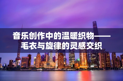音乐创作中的温暖织物——毛衣与旋律的灵感交织