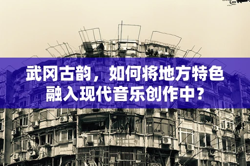 武冈古韵，如何将地方特色融入现代音乐创作中？