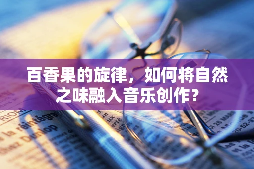 百香果的旋律，如何将自然之味融入音乐创作？