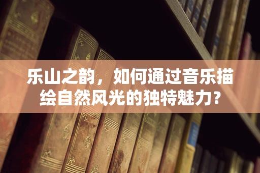 乐山之韵，如何通过音乐描绘自然风光的独特魅力？