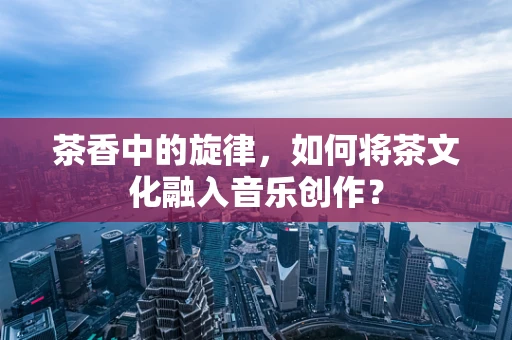 茶香中的旋律，如何将茶文化融入音乐创作？