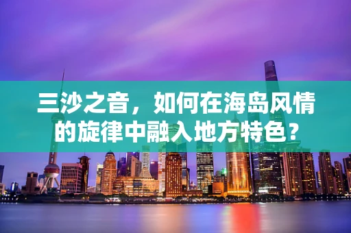 三沙之音，如何在海岛风情的旋律中融入地方特色？