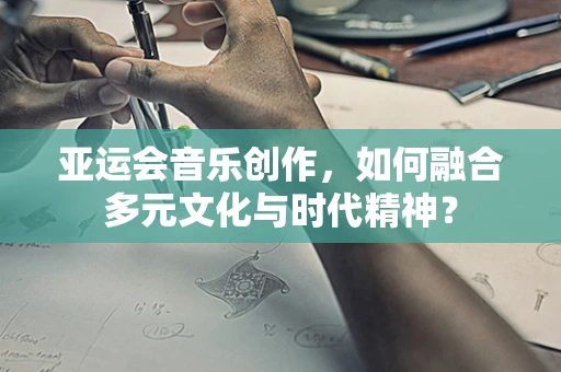 亚运会音乐创作，如何融合多元文化与时代精神？