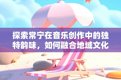 探索常宁在音乐创作中的独特韵味，如何融合地域文化与现代音乐语言？