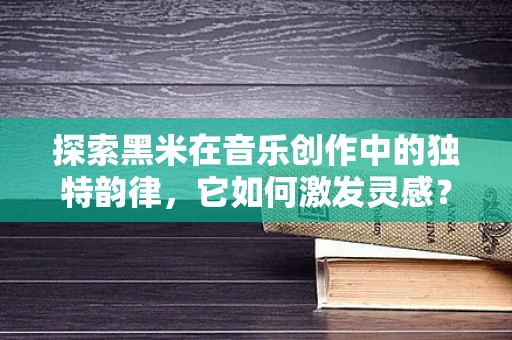 探索黑米在音乐创作中的独特韵律，它如何激发灵感？