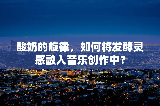 酸奶的旋律，如何将发酵灵感融入音乐创作中？