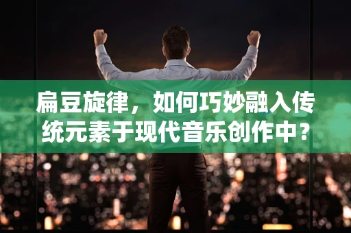 扁豆旋律，如何巧妙融入传统元素于现代音乐创作中？