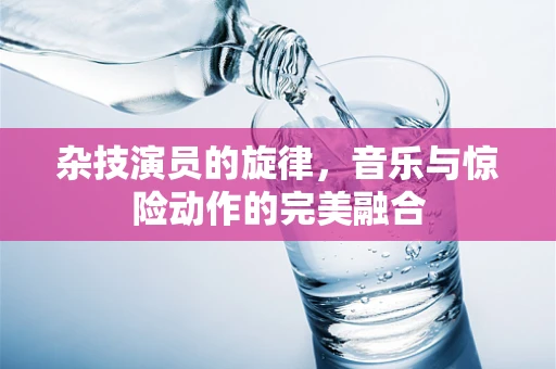 杂技演员的旋律，音乐与惊险动作的完美融合