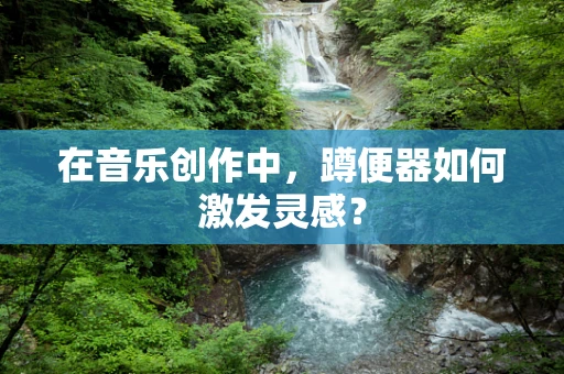 在音乐创作中，蹲便器如何激发灵感？