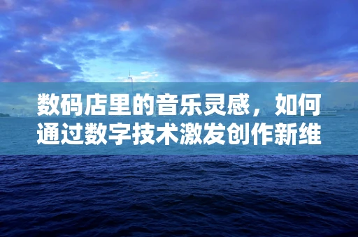 数码店里的音乐灵感，如何通过数字技术激发创作新维度？