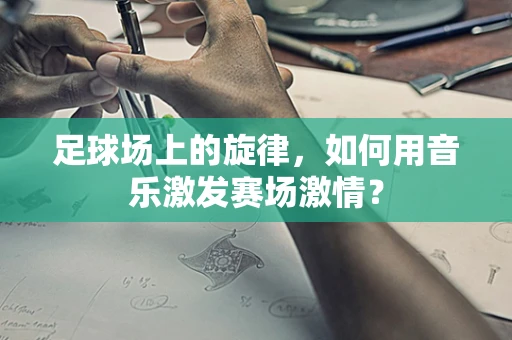 足球场上的旋律，如何用音乐激发赛场激情？