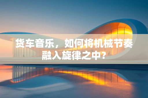 货车音乐，如何将机械节奏融入旋律之中？