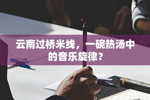 云南过桥米线，一碗热汤中的音乐旋律？