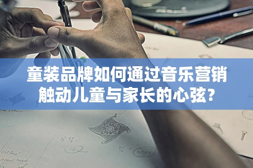 童装品牌如何通过音乐营销触动儿童与家长的心弦？