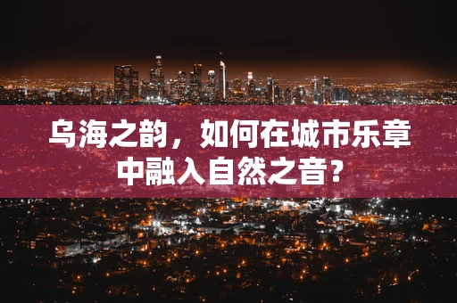 乌海之韵，如何在城市乐章中融入自然之音？
