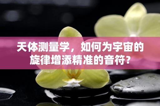 天体测量学，如何为宇宙的旋律增添精准的音符？