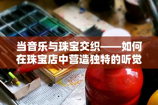 当音乐与珠宝交织——如何在珠宝店中营造独特的听觉体验？