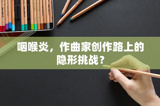 咽喉炎，作曲家创作路上的隐形挑战？