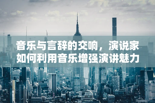音乐与言辞的交响，演说家如何利用音乐增强演讲魅力？