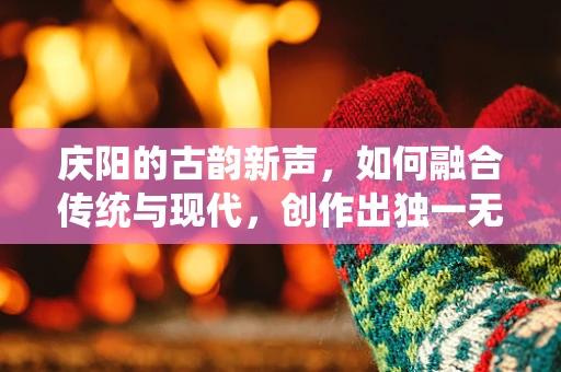 庆阳的古韵新声，如何融合传统与现代，创作出独一无二的庆阳风情音乐？