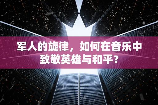 军人的旋律，如何在音乐中致敬英雄与和平？
