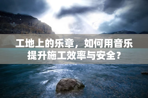 工地上的乐章，如何用音乐提升施工效率与安全？