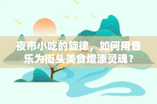 夜市小吃的旋律，如何用音乐为街头美食增添灵魂？