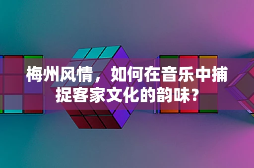 梅州风情，如何在音乐中捕捉客家文化的韵味？