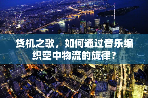 货机之歌，如何通过音乐编织空中物流的旋律？