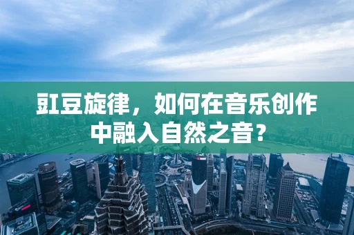 豇豆旋律，如何在音乐创作中融入自然之音？
