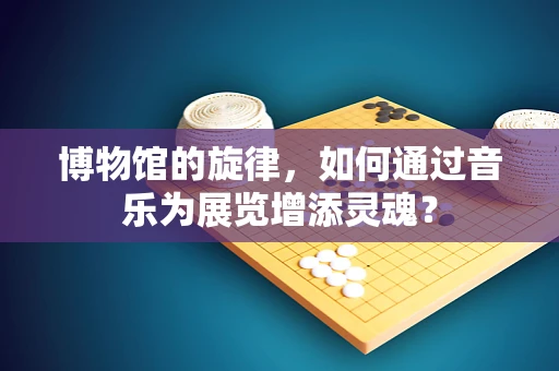 博物馆的旋律，如何通过音乐为展览增添灵魂？