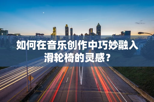如何在音乐创作中巧妙融入滑轮椅的灵感？