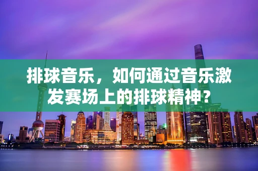 排球音乐，如何通过音乐激发赛场上的排球精神？