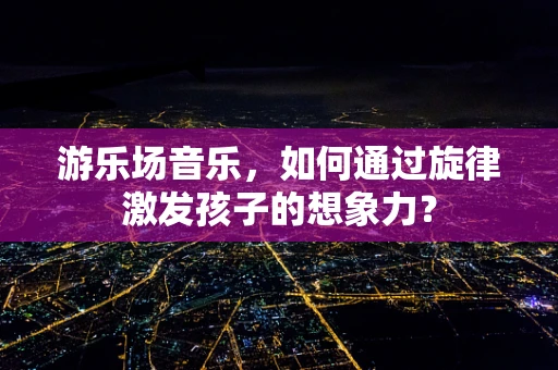 游乐场音乐，如何通过旋律激发孩子的想象力？