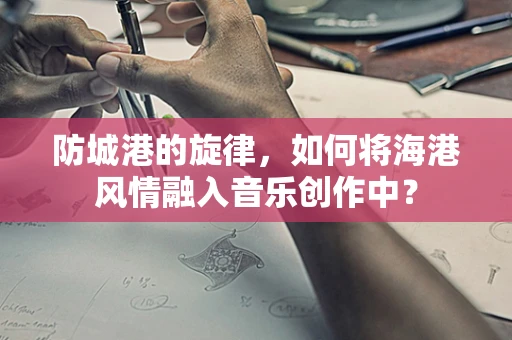 防城港的旋律，如何将海港风情融入音乐创作中？