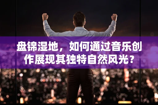 盘锦湿地，如何通过音乐创作展现其独特自然风光？