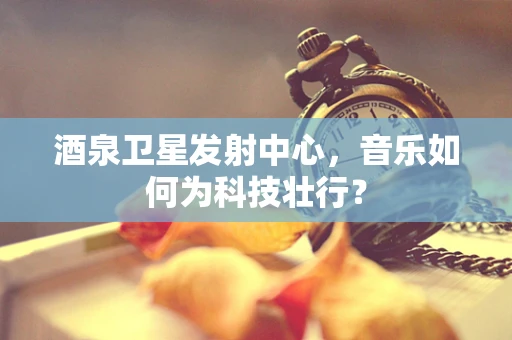 酒泉卫星发射中心，音乐如何为科技壮行？