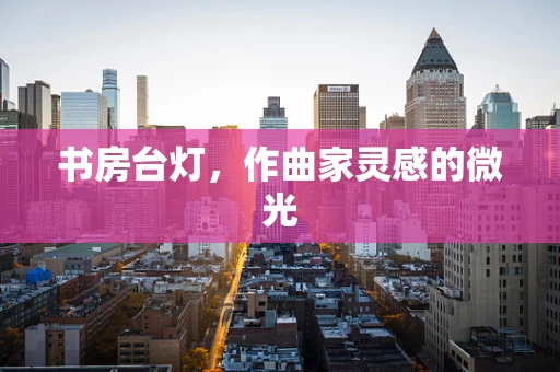 书房台灯，作曲家灵感的微光