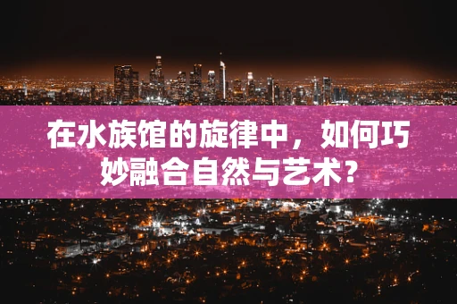 在水族馆的旋律中，如何巧妙融合自然与艺术？